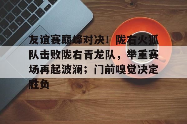 关于友谊赛巅峰对决！陇右火狐队击败陇右青龙队，举重赛场再起波澜；门前嗅觉决定胜负的信息